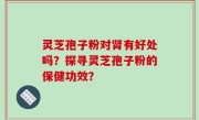 灵芝孢子粉对肾有好处吗？探寻灵芝孢子粉的保健功效？