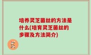 培养灵芝菌丝的方法是什么(培育灵芝菌丝的步骤及方法简介)