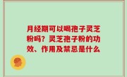 月经期可以喝孢子灵芝粉吗？灵芝孢子粉的功效、作用及禁忌是什么