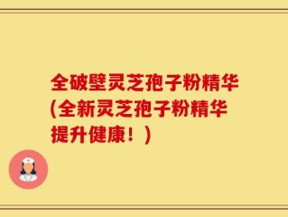 全破壁灵芝孢子粉精华(全新灵芝孢子粉精华提升健康！)
