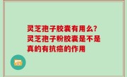 灵芝孢子胶囊有用么？灵芝孢子粉胶囊是不是真的有抗癌的作用