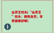 山灵芝枕头(“山灵芝”枕头：拥抱自然，享受健康舒眠)