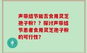 声带结节能否食用灵芝孢子粉??探讨声带结节患者食用灵芝孢子粉的可行性?