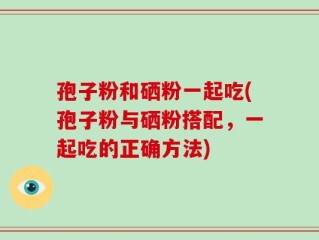 孢子粉和硒粉一起吃(孢子粉与硒粉搭配，一起吃的正确方法)
