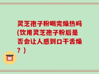 灵芝孢子粉喝完燥热吗(饮用灵芝孢子粉后是否会让人感到口干舌燥？)
