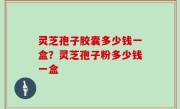 灵芝孢子胶囊多少钱一盒？灵芝孢子粉多少钱一盒