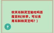 秋天石斛灵芝能吃吗百度百科(秋季，可以食用石斛和灵芝吗？)