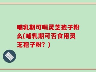 哺乳期可喝灵芝孢子粉么(哺乳期可否食用灵芝孢子粉？)