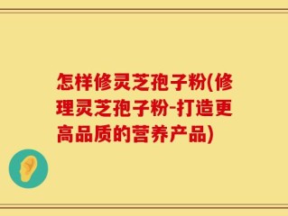 怎样修灵芝孢子粉(修理灵芝孢子粉-打造更高品质的营养产品)