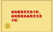湖南惠隆灵芝孢子粉_湖南惠隆高品质灵芝孢子粉：