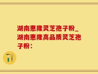 湖南惠隆灵芝孢子粉_湖南惠隆高品质灵芝孢子粉：