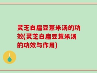 灵芝白扁豆薏米汤的功效(灵芝白扁豆薏米汤的功效与作用)