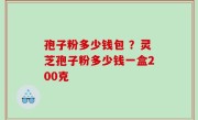 孢子粉多少钱包 ？灵芝孢子粉多少钱一盒200克