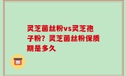 灵芝菌丝粉vs灵芝孢子粉？灵芝菌丝粉保质期是多久
