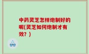 中药灵芝怎样炮制好的呢(灵芝如何炮制才有效？)