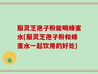 服灵芝孢子粉能喝蜂蜜水(服灵芝孢子粉和蜂蜜水一起饮用的好处)