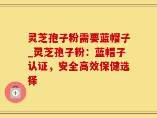 灵芝孢子粉需要蓝帽子_灵芝孢子粉：蓝帽子认证，安全高效保健选择