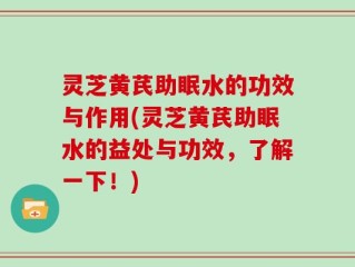 灵芝黄芪助眠水的功效与作用(灵芝黄芪助眠水的益处与功效，了解一下！)