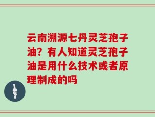 云南溯源七丹灵芝孢子油？有人知道灵芝孢子油是用什么技术或者原理制成的吗