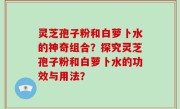 灵芝孢子粉和白萝卜水的神奇组合？探究灵芝孢子粉和白萝卜水的功效与用法？