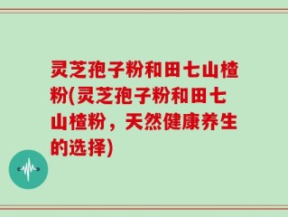 灵芝孢子粉和田七山楂粉(灵芝孢子粉和田七山楂粉，天然健康养生的选择)