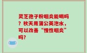 灵芝孢子粉咽炎能喝吗？秋天用蒲公英泡水，可以改善“慢性咽炎”吗？