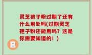 灵芝孢子粉过期了还有什么用处吗(过期灵芝孢子粉还能用吗？这是你需要知道的！)