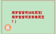 周岁宝宝可以吃灵芝(周岁宝宝可否享用灵芝？)