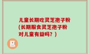 儿童长期吃灵芝孢子粉(长期服食灵芝孢子粉对儿童有益吗？)