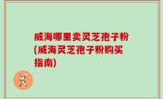威海哪里卖灵芝孢子粉(威海灵芝孢子粉购买指南)