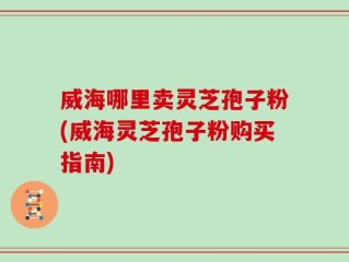 威海哪里卖灵芝孢子粉(威海灵芝孢子粉购买指南)