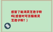 感冒了能渴灵芝孢子粉吗(感冒时可否服用灵芝孢子粉？)