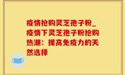 疫情抢购灵芝孢子粉_疫情下灵芝孢子粉抢购热潮：提高免疫力的天然选择