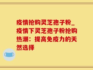 疫情抢购灵芝孢子粉_疫情下灵芝孢子粉抢购热潮：提高免疫力的天然选择