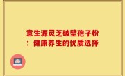意生源灵芝破壁孢子粉：健康养生的优质选择