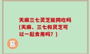 天麻三七灵芝能同吃吗(天麻、三七和灵芝可以一起食用吗？)