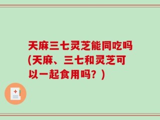 天麻三七灵芝能同吃吗(天麻、三七和灵芝可以一起食用吗？)