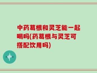 中药葛根和灵芝能一起喝吗(药葛根与灵芝可搭配饮用吗)