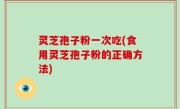 灵芝孢子粉一次吃(食用灵芝孢子粉的正确方法)