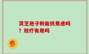 灵芝孢子粉能抗焦虑吗？放疗有用吗