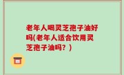 老年人喝灵芝孢子油好吗(老年人适合饮用灵芝孢子油吗？)