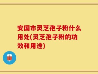 安国市灵芝孢子粉什么用处(灵芝孢子粉的功效和用途)
