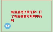 新冠后孢子灵芝粉？打了新冠疫苗可以喝中药吗