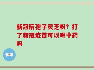 新冠后孢子灵芝粉？打了新冠疫苗可以喝中药吗