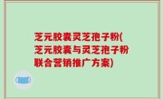 芝元胶囊灵芝孢子粉(芝元胶囊与灵芝孢子粉联合营销推广方案)