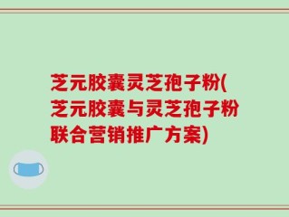 芝元胶囊灵芝孢子粉(芝元胶囊与灵芝孢子粉联合营销推广方案)