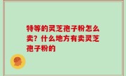 特等的灵芝孢子粉怎么卖？什么地方有卖灵芝孢子粉的