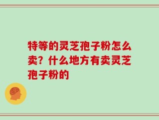 特等的灵芝孢子粉怎么卖？什么地方有卖灵芝孢子粉的