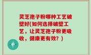 灵芝孢子粉哪种工艺破壁好(如何选择破壁工艺，让灵芝孢子粉更吸收，健康更有效？)