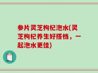 参片灵芝枸杞泡水(灵芝枸杞养生好搭档，一起泡水更佳)
